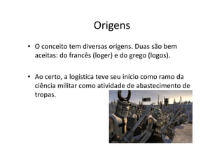 Origens 
• O conceito tem diversas origens. Duas são bem 
aceitas: do francês (loger) e do grego (logos). 
• Ao certo, a logística teve seu início como ramo da 
ciência militar como atividade de abastecimento de 
tropas. 
 