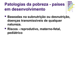 Patologias da pobreza - países
em desenvolvimento
 Baseadas na subnutrição ou desnutrição,
doenças transmissíveis de qualquer
natureza.
 Riscos - reprodutivo, materno-fetal,
pediátrico
 