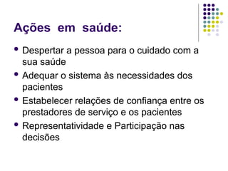 Ações em saúde:
 Despertar a pessoa para o cuidado com a
sua saúde
 Adequar o sistema às necessidades dos
pacientes
 Estabelecer relações de confiança entre os
prestadores de serviço e os pacientes
 Representatividade e Participação nas
decisões
 