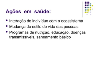 Ações em saúde:
 Interação do indivíduo com o ecossistema
 Mudança do estilo de vida das pessoas
 Programas de nutrição, educação, doenças
transmissíveis, saneamento básico
 