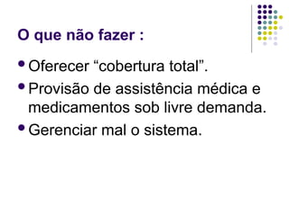 O que não fazer :
Oferecer “cobertura total”.
Provisão de assistência médica e
medicamentos sob livre demanda.
Gerenciar mal o sistema.
 