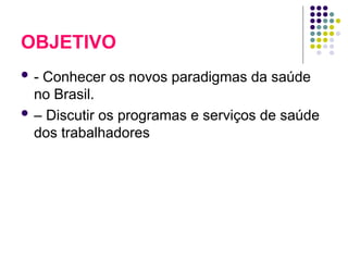 OBJETIVO
 - Conhecer os novos paradigmas da saúde
no Brasil.
 – Discutir os programas e serviços de saúde
dos trabalhadores
 