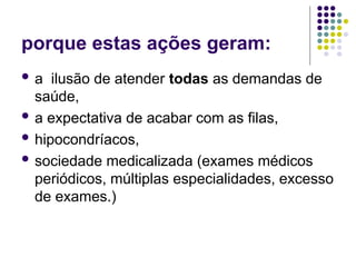 porque estas ações geram:
 a ilusão de atender todas as demandas de
saúde,
 a expectativa de acabar com as filas,
 hipocondríacos,
 sociedade medicalizada (exames médicos
periódicos, múltiplas especialidades, excesso
de exames.)
 