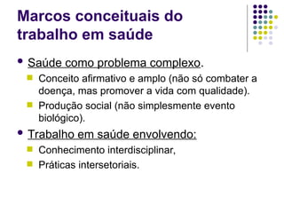 Marcos conceituais do
trabalho em saúde
 Saúde como problema complexo.
 Conceito afirmativo e amplo (não só combater a
doença, mas promover a vida com qualidade).
 Produção social (não simplesmente evento
biológico).
 Trabalho em saúde envolvendo:
 Conhecimento interdisciplinar,
 Práticas intersetoriais.
 