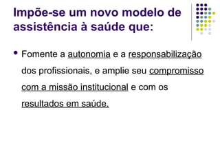 Impõe-se um novo modelo de
assistência à saúde que:
 Fomente a autonomia e a responsabilização
dos profissionais, e amplie seu compromisso
com a missão institucional e com os
resultados em saúde.
 