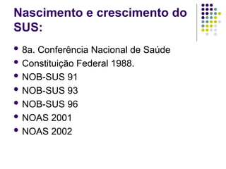 Nascimento e crescimento do
SUS:
 8a. Conferência Nacional de Saúde
 Constituição Federal 1988.
 NOB-SUS 91
 NOB-SUS 93
 NOB-SUS 96
 NOAS 2001
 NOAS 2002
 