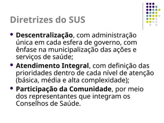 Diretrizes do SUS
 Descentralização, com administração
única em cada esfera de governo, com
ênfase na municipalização das ações e
serviços de saúde;
 Atendimento Integral, com definição das
prioridades dentro de cada nível de atenção
(básica, média e alta complexidade);
 Participação da Comunidade, por meio
dos representantes que integram os
Conselhos de Saúde.
 