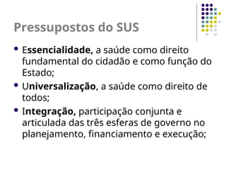Pressupostos do SUS
 Essencialidade, a saúde como direito
fundamental do cidadão e como função do
Estado;
 Universalização, a saúde como direito de
todos;
 Integração, participação conjunta e
articulada das três esferas de governo no
planejamento, financiamento e execução;
 