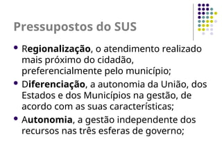 Pressupostos do SUS
 Regionalização, o atendimento realizado
mais próximo do cidadão,
preferencialmente pelo município;
 Diferenciação, a autonomia da União, dos
Estados e dos Municípios na gestão, de
acordo com as suas características;
 Autonomia, a gestão independente dos
recursos nas três esferas de governo;
 