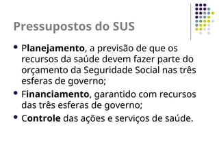 Pressupostos do SUS
 Planejamento, a previsão de que os
recursos da saúde devem fazer parte do
orçamento da Seguridade Social nas três
esferas de governo;
 Financiamento, garantido com recursos
das três esferas de governo;
 Controle das ações e serviços de saúde.
 