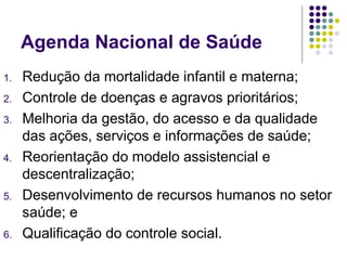 Agenda Nacional de Saúde
1. Redução da mortalidade infantil e materna;
2. Controle de doenças e agravos prioritários;
3. Melhoria da gestão, do acesso e da qualidade
das ações, serviços e informações de saúde;
4. Reorientação do modelo assistencial e
descentralização;
5. Desenvolvimento de recursos humanos no setor
saúde; e
6. Qualificação do controle social.
 
