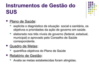Instrumentos de Gestão do
SUS
 Plano de Saúde:
 explicita o diagnóstico da situação social e sanitária, os
objetivos e prioridades da ação de governo em saúde.
 elaborado nos três níveis de governo (federal, estadual,
municipal) e aprovado pelo Conselho de Saúde
correspondente.
 Quadro de Metas:
 quantifica objetivos do Plano de Saúde
 Relatório de Gestão:
 Avalia se metas estabelecidas foram atingidas.
 
