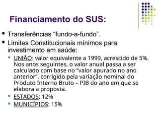 Financiamento do SUS:
 Transferências “fundo-a-fundo”.
 Limites Constitucionais mínimos para
investimento em saúde:
 UNIÃO: valor equivalente a 1999, acrescido de 5%.
Nos anos seguintes, o valor anual passa a ser
calculado com base no “valor apurado no ano
anterior”, corrigido pela variação nominal do
Produto Interno Bruto – PIB do ano em que se
elabora a proposta.
 ESTADOS: 12%
 MUNICÍPIOS: 15%
 