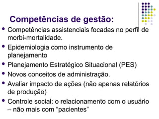 Competências de gestão:
 Competências assistenciais focadas no perfil de
morbi-mortalidade.
 Epidemiologia como instrumento de
planejamento
 Planejamento Estratégico Situacional (PES)
 Novos conceitos de administração.
 Avaliar impacto de ações (não apenas relatórios
de produção)
 Controle social: o relacionamento com o usuário
– não mais com “pacientes”
 