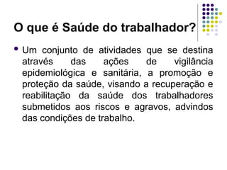 O que é Saúde do trabalhador?
 Um conjunto de atividades que se destina
através das ações de vigilância
epidemiológica e sanitária, a promoção e
proteção da saúde, visando a recuperação e
reabilitação da saúde dos trabalhadores
submetidos aos riscos e agravos, advindos
das condições de trabalho.
 
