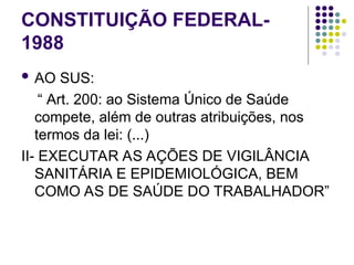 CONSTITUIÇÃO FEDERAL-
1988
 AO SUS:
“ Art. 200: ao Sistema Único de Saúde
compete, além de outras atribuições, nos
termos da lei: (...)
II- EXECUTAR AS AÇÕES DE VIGILÂNCIA
SANITÁRIA E EPIDEMIOLÓGICA, BEM
COMO AS DE SAÚDE DO TRABALHADOR”
 