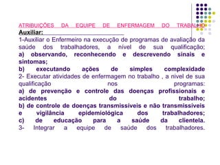 ATRIBUIÇÕES DA EQUIPE DE ENFERMAGEM DO TRABALHO
Auxiliar:
1-Auxiliar o Enfermeiro na execução de programas de avaliação da
saúde dos trabalhadores, a nível de sua qualificação;
a) observando, reconhecendo e descrevendo sinais e
sintomas;
b) executando ações de simples complexidade
2- Executar atividades de enfermagem no trabalho , a nivel de sua
qualificação nos programas:
a) de prevenção e controle das doenças profissionais e
acidentes do trabalho;
b) de controle de doenças transmissíveis e não transmissíveis
e vigilância epidemiológica dos trabalhadores;
c) de educação para a saúde da clientela.
3- Integrar a equipe de saúde dos trabalhadores.
 