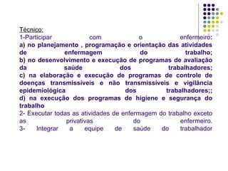 Técnico:
1-Participar com o enfermeiro:
a) no planejamento , programação e orientação das atividades
de enfermagem do trabalho;
b) no desenvolvimento e execução de programas de avaliação
da saúde dos trabalhadores;
c) na elaboração e execução de programas de controle de
doenças transmissíveis e não transmissíveis e vigilância
epidemiológica dos trabalhadores;;
d) na execução dos programas de higiene e segurança do
trabalho
2- Executar todas as atividades de enfermagem do trabalho exceto
as privativas do enfermeiro.
3- Integrar a equipe de saúde do trabalhador
 