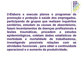 2-Elabora e executa planos e programas de
promoção e proteção à saúde dos empregados,
participando de grupos que realizam inquéritos
sanitários, estudam as causas de absenteísmo,
fazem levantamentos de doenças profissionais e
lesões traumáticas, procedem a estudos
epidemiológicos, coletam dados estatísticos de
morbidade e mortalidade de trabalhadores,
investigando possíveis relações com as
atividades funcionais , para obter a continuidade
operacional e o aumento da produtividade;
 
