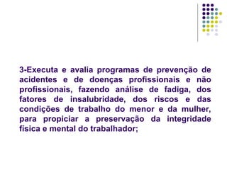 3-Executa e avalia programas de prevenção de
acidentes e de doenças profissionais e não
profissionais, fazendo análise de fadiga, dos
fatores de insalubridade, dos riscos e das
condições de trabalho do menor e da mulher,
para propiciar a preservação da integridade
física e mental do trabalhador;
 