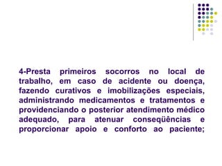 4-Presta primeiros socorros no local de
trabalho, em caso de acidente ou doença,
fazendo curativos e imobilizações especiais,
administrando medicamentos e tratamentos e
providenciando o posterior atendimento médico
adequado, para atenuar conseqüências e
proporcionar apoio e conforto ao paciente;
 