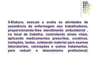 5-Elabora, executa e avalia as atividades de
assistência de enfermagem aos trabalhadores,
proporcionando-lhes atendimento ambulatorial ,
no local de trabalho, controlando sinais vitais,
aplicando medicamentos prescritos, curativos,
inalações, testes, coletando material para exames
laboratoriais, vacinações e outros tratamentos,
para reduzir o absenteísmo profissional;
 