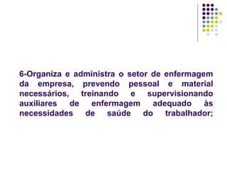 6-Organiza e administra o setor de enfermagem
da empresa, prevendo pessoal e material
necessários, treinando e supervisionando
auxiliares de enfermagem adequado às
necessidades de saúde do trabalhador;
 