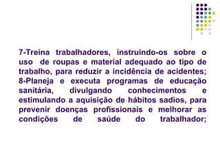 7-Treina trabalhadores, instruindo-os sobre o
uso de roupas e material adequado ao tipo de
trabalho, para reduzir a incidência de acidentes;
8-Planeja e executa programas de educação
sanitária, divulgando conhecimentos e
estimulando a aquisição de hábitos sadios, para
prevenir doenças profissionais e melhorar as
condições de saúde do trabalhador;
 