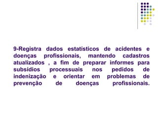 9-Registra dados estatísticos de acidentes e
doenças profissionais, mantendo cadastros
atualizados , a fim de preparar informes para
subsídios processuais nos pedidos de
indenização e orientar em problemas de
prevenção de doenças profissionais.
 
