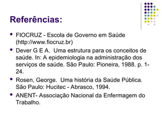 Referências:
 FIOCRUZ - Escola de Governo em Saúde
(http://www.fiocruz.br)
 Dever G E A. Uma estrutura para os conceitos de
saúde. In: A epidemiologia na administração dos
serviços de saúde. São Paulo: Pioneira, 1988. p. 1-
24.
 Rosen, George. Uma história da Saúde Pública.
São Paulo: Hucitec - Abrasco, 1994.
 ANENT- Associação Nacional da Enfermagem do
Trabalho.
 