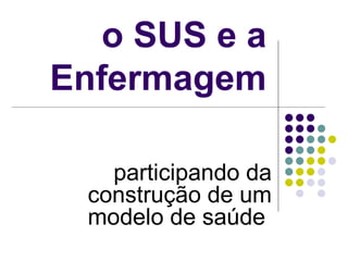 o SUS e a
Enfermagem
participando da
construção de um
modelo de saúde
 