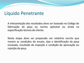 Líquido Penetrante
A interpretação dos resultados deve ser baseada no Código de
fabricação da peça ou norma aplicável ou ainda na
especificação técnica do cliente.
Nesta etapa deve ser preparado um relatório escrito que
mostre as condições do ensaio, tipo e identificação da peça
ensaiada, resultado da inspeção e condição de aprovação ou
rejeição da peça.
 
