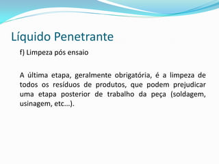 Líquido Penetrante
f) Limpeza pós ensaio
A última etapa, geralmente obrigatória, é a limpeza de
todos os resíduos de produtos, que podem prejudicar
uma etapa posterior de trabalho da peça (soldagem,
usinagem, etc...).
 