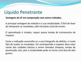 Líquido Penetrante
Vantagens do LP em comparação com outros métodos.
A principal vantagem do método é a sua simplicidade. É fácil de fazer
de interpretar os resultados, além do baixo custo do ensaio.
O aprendizado é simples, requer pouco tempo de treinamento do
inspetor.
Como a indicação assemelha-se a uma fotografia do defeito, é muito
fácil de avaliar os resultados. Em contrapartida o inspetor deve estar
ciente dos cuidados básicos a serem tomados (limpeza, tempo de
penetração, etc), pois a simplicidade pode se tornar uma faca de dois
gumes.
 
