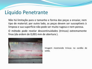 Líquido Penetrante
Não há limitação para o tamanho e forma das peças a ensaiar, nem
tipo de material; por outro lado, as peças devem ser susceptíveis à
limpeza e sua superfície não pode ser muito rugosa e nem porosa.
O método pode revelar descontinuidades (trincas) extremamente
finas (da ordem de 0,001 mm de abertura ).
Imagem mostrando trincas no cordão de
solda.
 