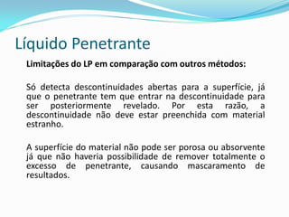 Líquido Penetrante
Limitações do LP em comparação com outros métodos:
Só detecta descontinuidades abertas para a superfície, já
que o penetrante tem que entrar na descontinuidade para
ser posteriormente revelado. Por esta razão, a
descontinuidade não deve estar preenchida com material
estranho.
A superfície do material não pode ser porosa ou absorvente
já que não haveria possibilidade de remover totalmente o
excesso de penetrante, causando mascaramento de
resultados.
 
