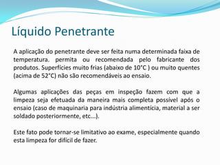 Líquido Penetrante
A aplicação do penetrante deve ser feita numa determinada faixa de
temperatura. permita ou recomendada pelo fabricante dos
produtos. Superfícies muito frias (abaixo de 10°C ) ou muito quentes
(acima de 52°C) não são recomendáveis ao ensaio.
Algumas aplicações das peças em inspeção fazem com que a
limpeza seja efetuada da maneira mais completa possível após o
ensaio (caso de maquinaria para indústria alimentícia, material a ser
soldado posteriormente, etc...).
Este fato pode tornar-se limitativo ao exame, especialmente quando
esta limpeza for difícil de fazer.
 