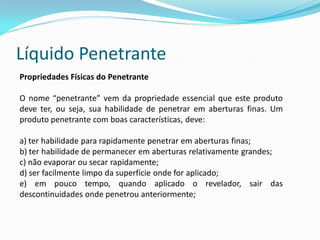 Líquido Penetrante
Propriedades Físicas do Penetrante
O nome “penetrante” vem da propriedade essencial que este produto
deve ter, ou seja, sua habilidade de penetrar em aberturas finas. Um
produto penetrante com boas características, deve:
a) ter habilidade para rapidamente penetrar em aberturas finas;
b) ter habilidade de permanecer em aberturas relativamente grandes;
c) não evaporar ou secar rapidamente;
d) ser facilmente limpo da superfície onde for aplicado;
e) em pouco tempo, quando aplicado o revelador, sair das
descontinuidades onde penetrou anteriormente;
 