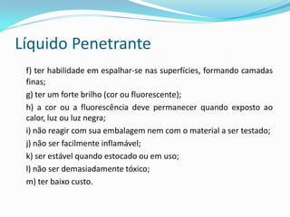 Líquido Penetrante
f) ter habilidade em espalhar-se nas superfícies, formando camadas
finas;
g) ter um forte brilho (cor ou fluorescente);
h) a cor ou a fluorescência deve permanecer quando exposto ao
calor, luz ou luz negra;
i) não reagir com sua embalagem nem com o material a ser testado;
j) não ser facilmente inflamável;
k) ser estável quando estocado ou em uso;
l) não ser demasiadamente tóxico;
m) ter baixo custo.
 