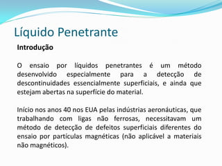 Líquido Penetrante
Introdução
O ensaio por líquidos penetrantes é um método
desenvolvido especialmente para a detecção de
descontinuidades essencialmente superficiais, e ainda que
estejam abertas na superfície do material.
Início nos anos 40 nos EUA pelas indústrias aeronáuticas, que
trabalhando com ligas não ferrosas, necessitavam um
método de detecção de defeitos superficiais diferentes do
ensaio por partículas magnéticas (não aplicável a materiais
não magnéticos).
 