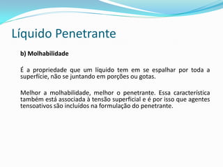Líquido Penetrante
b) Molhabilidade
É a propriedade que um líquido tem em se espalhar por toda a
superfície, não se juntando em porções ou gotas.
Melhor a molhabilidade, melhor o penetrante. Essa característica
também está associada à tensão superficial e é por isso que agentes
tensoativos são incluídos na formulação do penetrante.
 