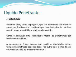 Líquido Penetrante
c) Volatilidade
Podemos dizer, como regra geral, que um penetrante não deve ser
volátil, porém devemos considerar que para derivados de petróleo,
quanto maior a volatilidade, maior a viscosidade.
Como é desejável uma viscosidade média, os penetrantes são
mediamente voláteis.
A desvantagem é que quanto mais volátil o penetrante, menos
tempo de penetração pode ser dado. Por outro lado, ele tende a se
volatilizar quando no interior do defeito.
 