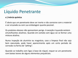Líquido Penetrante
e ) Inércia química
É obvio que um penetrante deve ser inerte e não corrosivo com o material
a ser ensaiado ou com sua embalagem quanto possível.
Os produtos oleosos não apresentam perigo. A exceção é quando existem
emulsificantes alcalinos. Quando em contato com água vai se formar uma
mistura alcalina.
Numa inspeção de alumínio ou magnésio, caso a limpeza final não seja
bem executada, pode haver aparecimento após um certo período de
corrosão na forma de “pitting”.
Quando se trabalha com ligas à base de níquel, requer-se um penetrante
com baixos teores de alguns elementos prejudiciais.
 