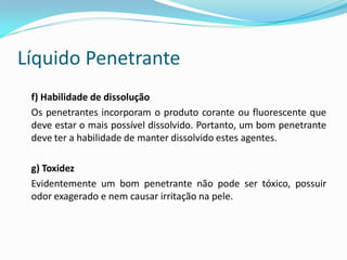 Líquido Penetrante
f) Habilidade de dissolução
Os penetrantes incorporam o produto corante ou fluorescente que
deve estar o mais possível dissolvido. Portanto, um bom penetrante
deve ter a habilidade de manter dissolvido estes agentes.
g) Toxidez
Evidentemente um bom penetrante não pode ser tóxico, possuir
odor exagerado e nem causar irritação na pele.
 