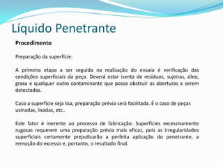Líquido Penetrante
Procedimento
Preparação da superfície:
A primeira etapa a ser seguida na realização do ensaio é verificação das
condições superficiais da peça. Deverá estar isenta de resíduos, sujeiras, óleo,
graxa e qualquer outro contaminante que possa obstruir as aberturas a serem
detectadas.
Caso a superfície seja lisa, preparação prévia será facilitada. É o caso de peças
usinadas, lixadas, etc..
Este fator é inerente ao processo de fabricação. Superfícies excessivamente
rugosas requerem uma preparação prévia mais eficaz, pois as irregularidades
superficiais certamente prejudicarão a perfeita aplicação do penetrante, a
remoção do excesso e, portanto, o resultado final.
 