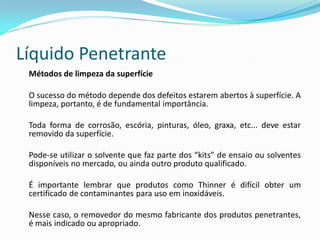 Líquido Penetrante
Métodos de limpeza da superfície
O sucesso do método depende dos defeitos estarem abertos à superfície. A
limpeza, portanto, é de fundamental importância.
Toda forma de corrosão, escória, pinturas, óleo, graxa, etc... deve estar
removido da superfície.
Pode-se utilizar o solvente que faz parte dos “kits” de ensaio ou solventes
disponíveis no mercado, ou ainda outro produto qualificado.
É importante lembrar que produtos como Thinner é difícil obter um
certificado de contaminantes para uso em inoxidáveis.
Nesse caso, o removedor do mesmo fabricante dos produtos penetrantes,
é mais indicado ou apropriado.
 