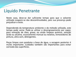 Líquido Penetrante
Neste caso, deve-se dar suficiente tempo para que o solvente
utilizado evapore-se das descontinuidades, pois sua presença pode
prejudicar o teste.
Dependendo da temperatura ambiente e do método utilizado, este
tempo pode variar. Pode-se utilizar o desengraxamento por vapor,
para remoção de óleo, graxa; ou ainda limpeza química, solução
ácida ou alcalina, escovamento manual ou rotativo, removedores de
pintura, ultra-som, detergentes.
Peças limpas com produtos a base de água, a secagem posterior é
muito importante. Cuidados também são importantes para evitar
corrosão das superfícies.
 