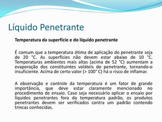 Líquido Penetrante
Temperatura da superfície e do líquido penetrante
É comum que a temperatura ótima de aplicação do penetrante seja
de 20 °C. As superfícies não devem estar abaixo de 10 °C.
Temperaturas ambientes mais altas (acima de 52 °C) aumentam a
evaporação dos constituintes voláteis do penetrante, tornando-o
insuficiente. Acima de certo valor (> 100° C) há o risco de inflamar.
A observação e controle da temperatura é um fator de grande
importância, que deve estar claramente mencionado no
procedimento de ensaio. Caso seja necessário aplicar o ensaio por
líquidos penetrantes fora da temperatura padrão, os produtos
penetrantes devem ser verificados contra um padrão contendo
trincas conhecidas.
 