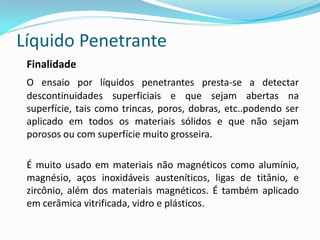 Líquido Penetrante
Finalidade
O ensaio por líquidos penetrantes presta-se a detectar
descontinuidades superficiais e que sejam abertas na
superfície, tais como trincas, poros, dobras, etc..podendo ser
aplicado em todos os materiais sólidos e que não sejam
porosos ou com superfície muito grosseira.
É muito usado em materiais não magnéticos como alumínio,
magnésio, aços inoxidáveis austeníticos, ligas de titânio, e
zircônio, além dos materiais magnéticos. É também aplicado
em cerâmica vitrificada, vidro e plásticos.
 