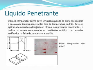 Líquido Penetrante
O Bloco comparador acima deve ser usado quando se pretende realizar
o ensaio por líquidos penetrantes fora da temperatura padrão. Deve-se
aplicar a temperatura desejada no bloco e nos produtos penetrantes, e
realizar o ensaio comparando os resultados obtidos com aqueles
verificados na faixa de temperatura padrão.
Bloco comparador tipo
ASME.
 